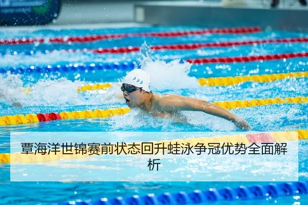 覃海洋世锦赛前状态回升蛙泳争冠优势全面解析